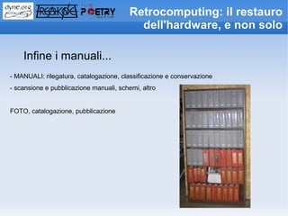 Retrocomputing: il restauro
                                           dell'hardware, e non solo

    Infine i manuali...
- MANUALI: rilegatura, catalogazione, classificazione e conservazione
- scansione e pubblicazione manuali, schemi, altro


FOTO, catalogazione, pubblicazione
 