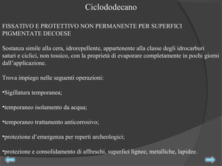 FISSATIVO E PROTETTIVO NON PERMANENTE PER SUPERFICI
PIGMENTATE DECOESE
Sostanza simile alla cera, idrorepellente, appartenente alla classe degli idrocarburi
saturi e ciclici, non tossico, con la proprietà di evaporare completamente in pochi giorni
dall’applicazione.
Trova impiego nelle seguenti operazioni:
•Sigillatura temporanea;
•temporaneo isolamento da acqua;
•temporaneo trattamento anticorrosivo;
•protezione d’emergenza per reperti archeologici;
•protezione e consolidamento di affreschi, superfici lignee, metalliche, lapidee.
Ciclododecano
 