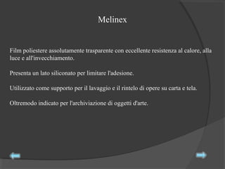 Melinex
Film poliestere assolutamente trasparente con eccellente resistenza al calore, alla
luce e all'invecchiamento.
Presenta un lato siliconato per limitare l'adesione.
Utilizzato come supporto per il lavaggio e il rintelo di opere su carta e tela.
Oltremodo indicato per l'archiviazione di oggetti d'arte.
 