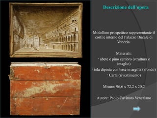 Descrizione dell’opera
Modellino prospettico rappresentante il
cortile interno del Palazzo Ducale di
Venezia.
Materiali:
• abete e pino cembro (struttura e
intaglio)
• tela dipinta con base in argilla (sfondo)
• Carta (rivestimento)
Misure: 96,6 x 72,2 x 20,2
Autore: Paolo Cavinato Veneziano
 