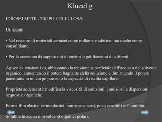 IDROSSI METIL-PROPIL CELLULOSA
Utilizzato:
• Nel restauro di materiali cartacei come collante e adesivo, ma anche come
consolidante.
• Per la creazione di supportanti di enzimi o gelificazioni di solventi.
Agisce da tensioattivo, abbassando la tensione superficiale dell'acqua o del solvente
organico, aumentando il potere bagnante della soluzione e diminuendo il potere
penetrante in un corpo poroso o la capacità di risalita capillare.
Proprietà addensanti: modifica la viscosità di soluzioni, emulsioni e dispersioni
acquose e organiche.
Forma film elastici termoplastici, non appiccicosi, poco sensibili all’ umidità.
Solubile in acqua e in solventi organici polari.
Klucel g
 