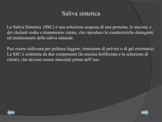 La Saliva Sintetica (SSC) è una soluzione acquosa di una proteina, la mucina, e
dei chelanti sodio e triammonio citrato, che riproduce le caratteristiche detergenti
ed emulsionanti della saliva naturale.
Può essere utilizzata per puliture leggere, rimozione di polveri o di gel enzimatici.
La SSC è costituita da due componenti (la mucina liofilizzata e la soluzione di
citrati), che devono essere miscelati prima dell’uso.
Saliva sintetica
 