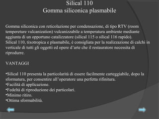 Silical 110
Gomma siliconica plasmabile
Gomma siliconica con reticolazione per condensazione, di tipo RTV (room
tempereture vulcanization) vulcanizzabile a temperatura ambiente mediante
aggiunta di un opportuno catalizzatore (silical 115 o silical 116 rapido).
Silical 110, tixotropica e plasmabile, è consigliata per la realizzazione di calchi in
verticale di tutti gli oggetti ed opere d’arte che il restauratore necessita di
riprodurre.
VANTAGGI
•Silical 110 presenta la particolarità di essere facilmente carteggiabile, dopo la
sformatura, per consentire all’operatore una perfetta rifinitura.
•Facilità di applicazione.
•Fedeltà di riproduzione dei particolari.
•Minimo ritiro.
•Ottima sformabilità.
 