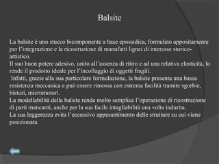 La balsite è uno stucco bicomponente a base epossidica, formulato appositamente
per l’integrazione e la ricostruzione di manufatti lignei di interesse storico-
artistico.
Il suo buon potere adesivo, unito all’assenza di ritiro e ad una relativa elasticità, lo
rende il prodotto ideale per l’incollaggio di oggetti fragili.
Infatti, grazie alla sua particolare formulazione, la balsite presenta una bassa
resistenza meccanica e può essere rimossa con estrema facilità tramite sgorbie,
bisturi, micromotori.
La modellabilità della balsite rende molto semplice l’operazione di ricostruzione
di parti mancanti, anche per la sua facile intagliabilità una volta indurita.
La sua leggerezza evita l’eccessivo appesantimento delle strutture su cui viene
posizionata.
Balsite
 