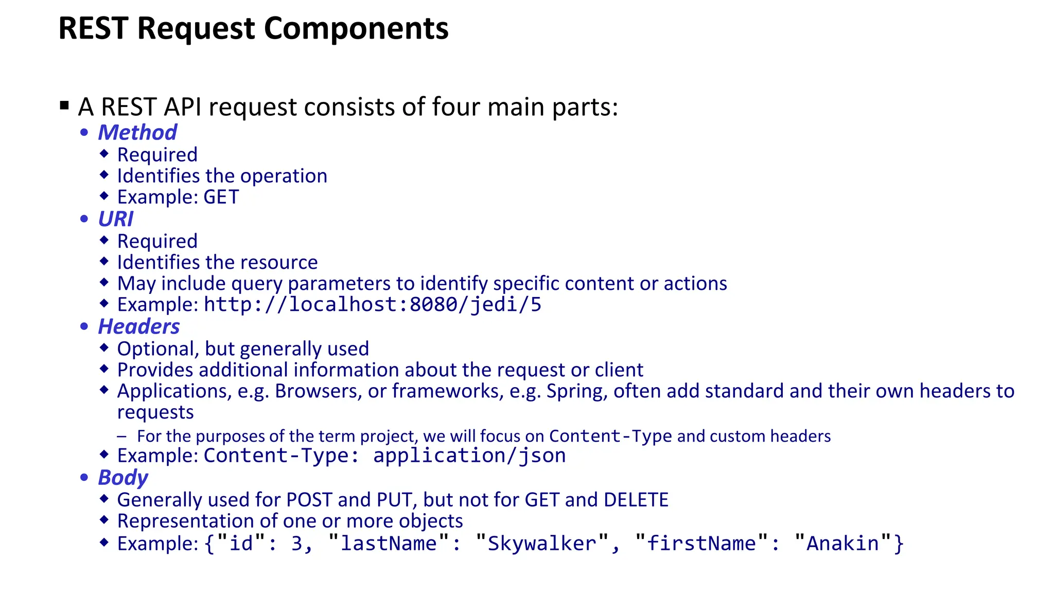 REST Request Components ▪ A REST API request consists of four main parts: • Method  Required  Identifies the operation  Example: GET • URI  Required  Identifies the resource  May include query parameters to identify specific content or actions  Example: http://localhost:8080/jedi/5 • Headers  Optional, but generally used  Provides additional information about the request or client  Applications, e.g. Browsers, or frameworks, e.g. Spring, often add standard and their own headers to requests – For the purposes of the term project, we will focus on Content-Type and custom headers  Example: Content-Type: application/json • Body  Generally used for POST and PUT, but not for GET and DELETE  Representation of one or more objects  Example: {"id": 3, "lastName": "Skywalker", "firstName": "Anakin"} 
