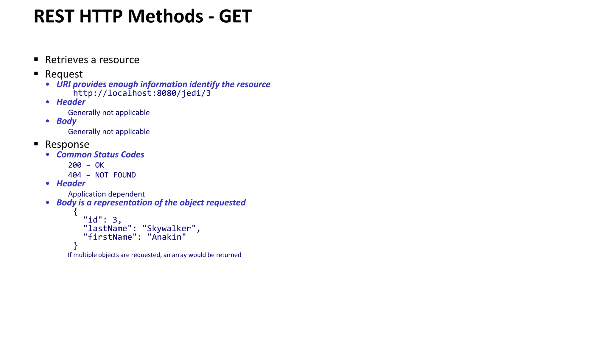 REST HTTP Methods - GET ▪ Retrieves a resource ▪ Request • URI provides enough information identify the resource http://localhost:8080/jedi/3 • Header Generally not applicable • Body Generally not applicable ▪ Response • Common Status Codes 200 – OK 404 – NOT FOUND • Header Application dependent • Body is a representation of the object requested { "id": 3, "lastName": "Skywalker", "firstName": "Anakin" } If multiple objects are requested, an array would be returned 