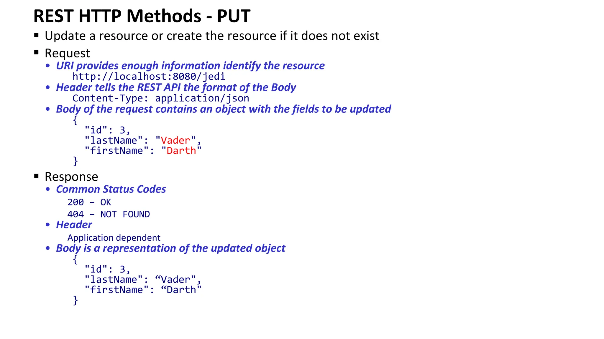 REST HTTP Methods - PUT ▪ Update a resource or create the resource if it does not exist ▪ Request • URI provides enough information identify the resource http://localhost:8080/jedi • Header tells the REST API the format of the Body Content-Type: application/json • Body of the request contains an object with the fields to be updated { "id": 3, "lastName": "Vader", "firstName": "Darth" } ▪ Response • Common Status Codes 200 – OK 404 – NOT FOUND • Header Application dependent • Body is a representation of the updated object { "id": 3, "lastName": “Vader", "firstName": “Darth" } 