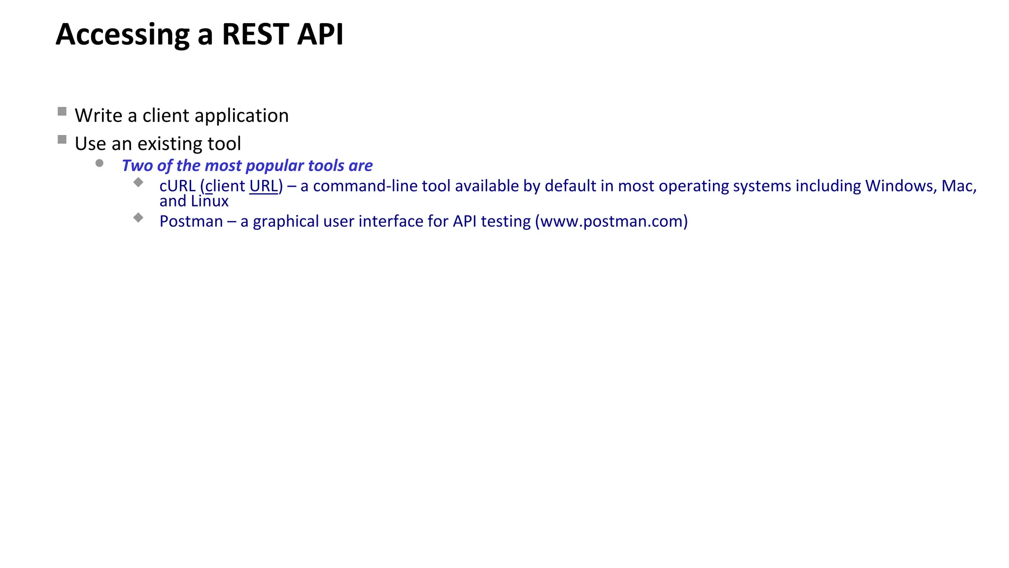 Accessing a REST API ▪ Write a client application ▪ Use an existing tool • Two of the most popular tools are  cURL (client URL) – a command-line tool available by default in most operating systems including Windows, Mac, and Linux  Postman – a graphical user interface for API testing (www.postman.com) 