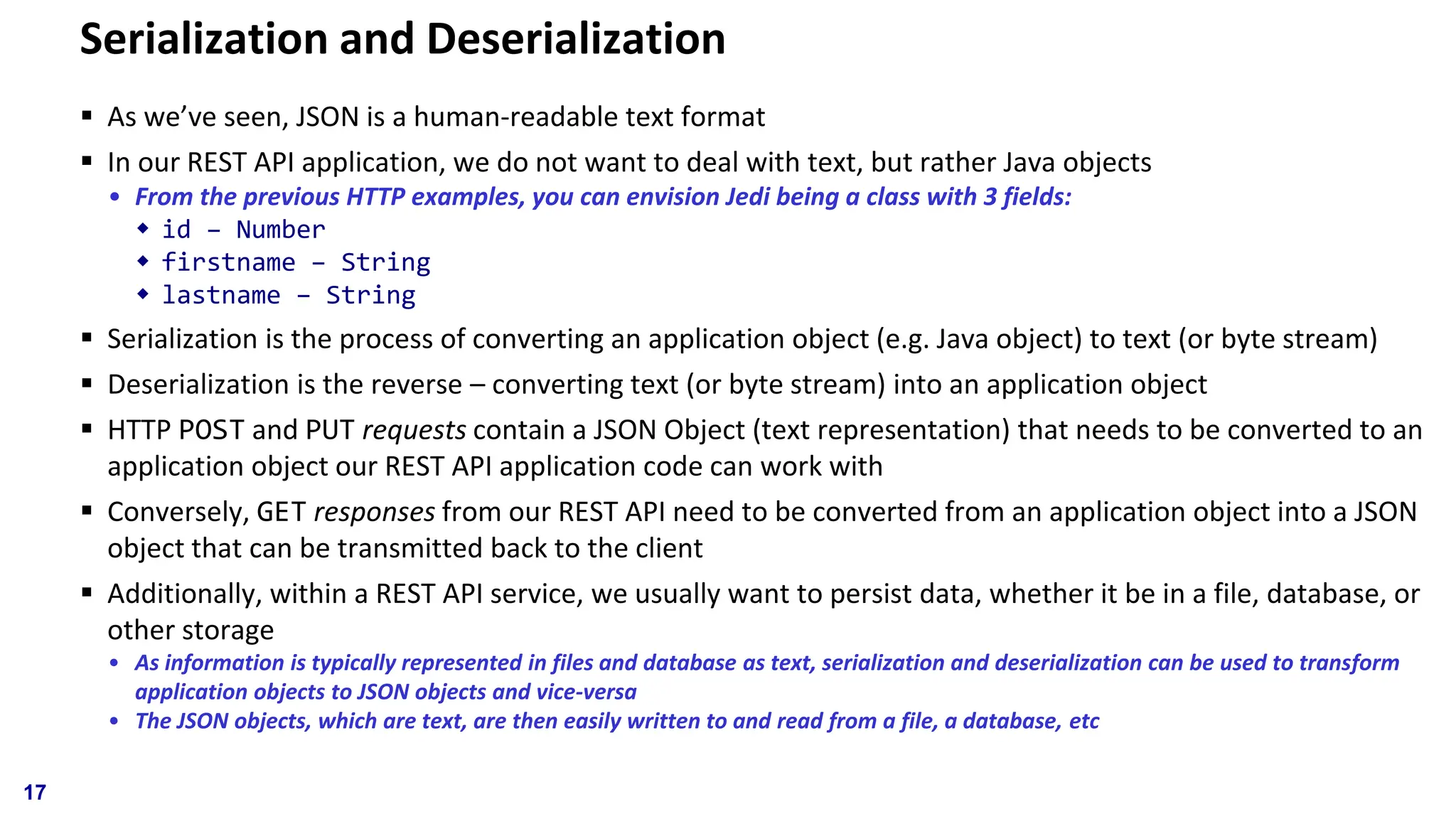 Serialization and Deserialization ▪ As we’ve seen, JSON is a human-readable text format ▪ In our REST API application, we do not want to deal with text, but rather Java objects • From the previous HTTP examples, you can envision Jedi being a class with 3 fields:  id – Number  firstname – String  lastname – String ▪ Serialization is the process of converting an application object (e.g. Java object) to text (or byte stream) ▪ Deserialization is the reverse – converting text (or byte stream) into an application object ▪ HTTP POST and PUT requests contain a JSON Object (text representation) that needs to be converted to an application object our REST API application code can work with ▪ Conversely, GET responses from our REST API need to be converted from an application object into a JSON object that can be transmitted back to the client ▪ Additionally, within a REST API service, we usually want to persist data, whether it be in a file, database, or other storage • As information is typically represented in files and database as text, serialization and deserialization can be used to transform application objects to JSON objects and vice-versa • The JSON objects, which are text, are then easily written to and read from a file, a database, etc 17 