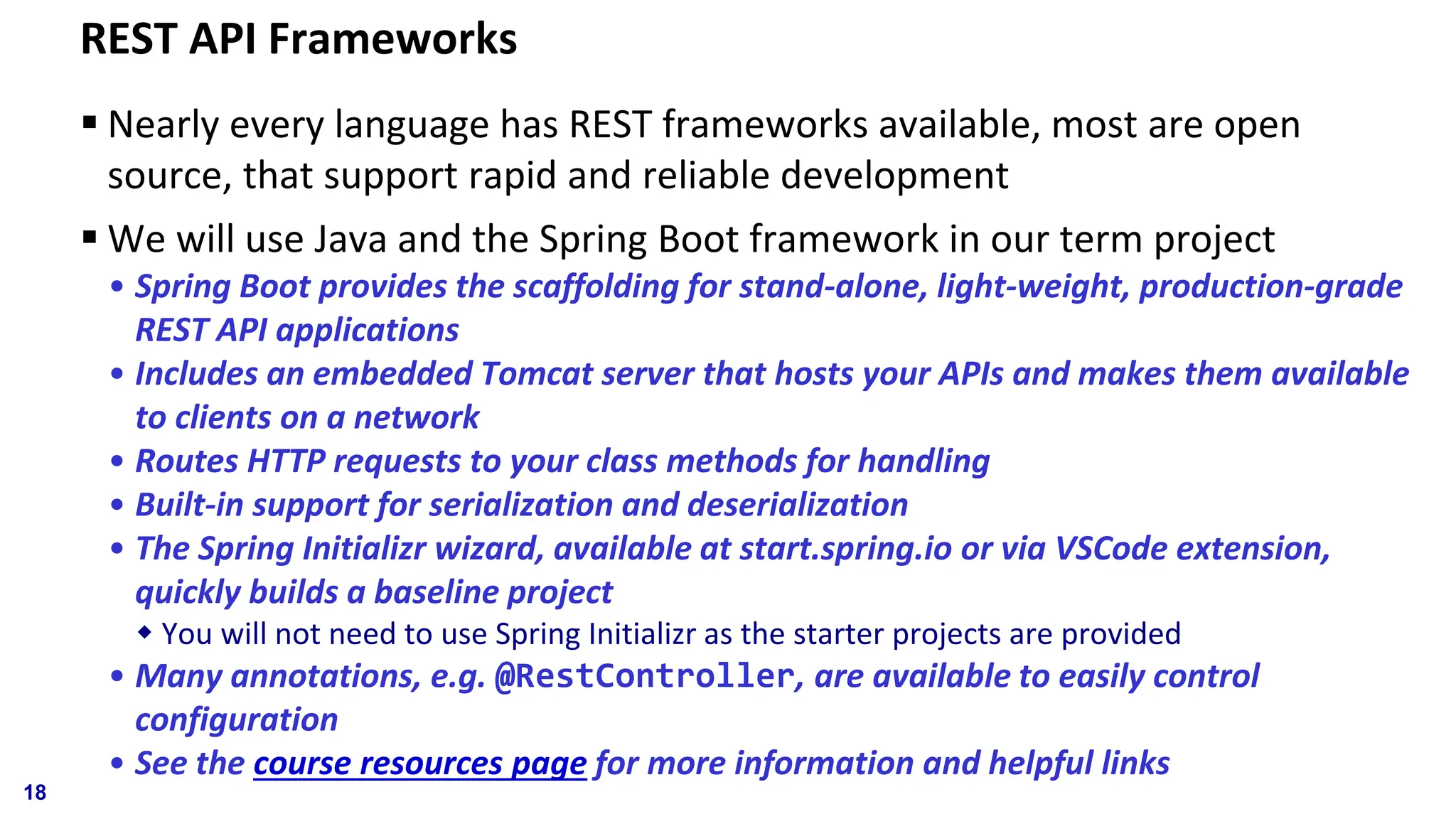 REST API Frameworks ▪ Nearly every language has REST frameworks available, most are open source, that support rapid and reliable development ▪ We will use Java and the Spring Boot framework in our term project • Spring Boot provides the scaffolding for stand-alone, light-weight, production-grade REST API applications • Includes an embedded Tomcat server that hosts your APIs and makes them available to clients on a network • Routes HTTP requests to your class methods for handling • Built-in support for serialization and deserialization • The Spring Initializr wizard, available at start.spring.io or via VSCode extension, quickly builds a baseline project  You will not need to use Spring Initializr as the starter projects are provided • Many annotations, e.g. @RestController, are available to easily control configuration • See the course resources page for more information and helpful links 18 