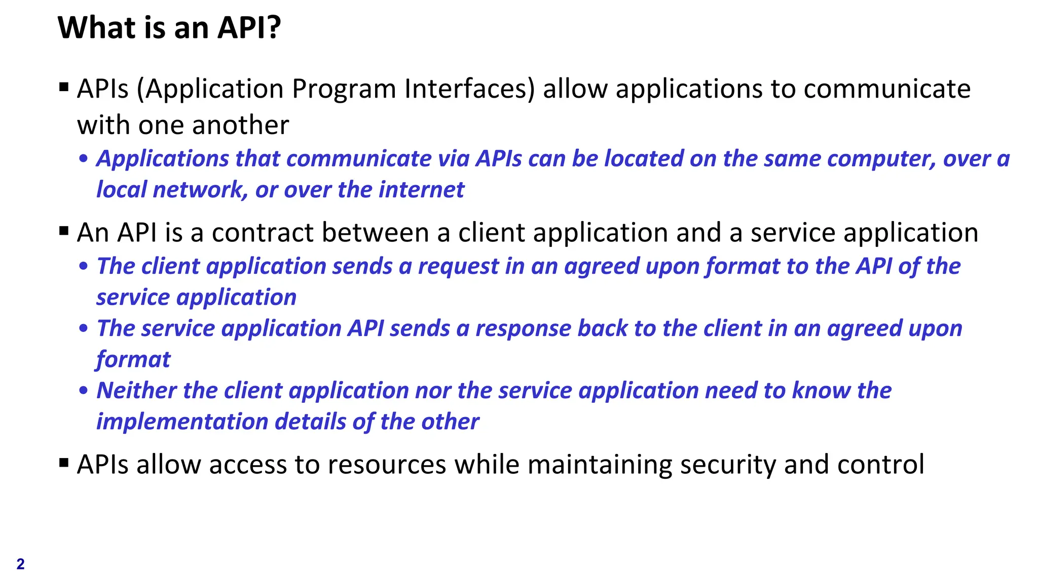 What is an API? ▪ APIs (Application Program Interfaces) allow applications to communicate with one another • Applications that communicate via APIs can be located on the same computer, over a local network, or over the internet ▪ An API is a contract between a client application and a service application • The client application sends a request in an agreed upon format to the API of the service application • The service application API sends a response back to the client in an agreed upon format • Neither the client application nor the service application need to know the implementation details of the other ▪ APIs allow access to resources while maintaining security and control 2 