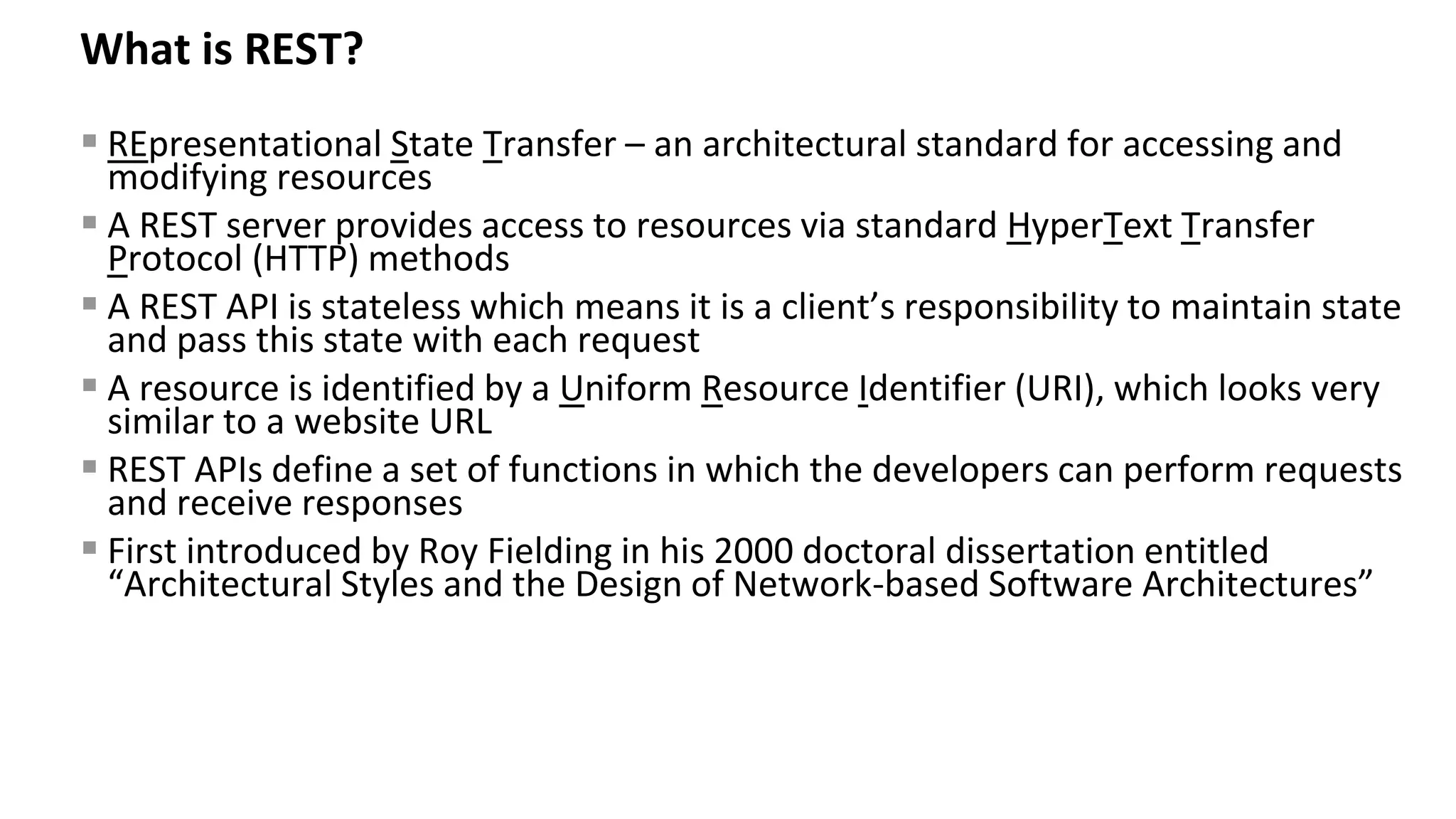 What is REST? ▪ REpresentational State Transfer – an architectural standard for accessing and modifying resources ▪ A REST server provides access to resources via standard HyperText Transfer Protocol (HTTP) methods ▪ A REST API is stateless which means it is a client’s responsibility to maintain state and pass this state with each request ▪ A resource is identified by a Uniform Resource Identifier (URI), which looks very similar to a website URL ▪ REST APIs define a set of functions in which the developers can perform requests and receive responses ▪ First introduced by Roy Fielding in his 2000 doctoral dissertation entitled “Architectural Styles and the Design of Network-based Software Architectures” 