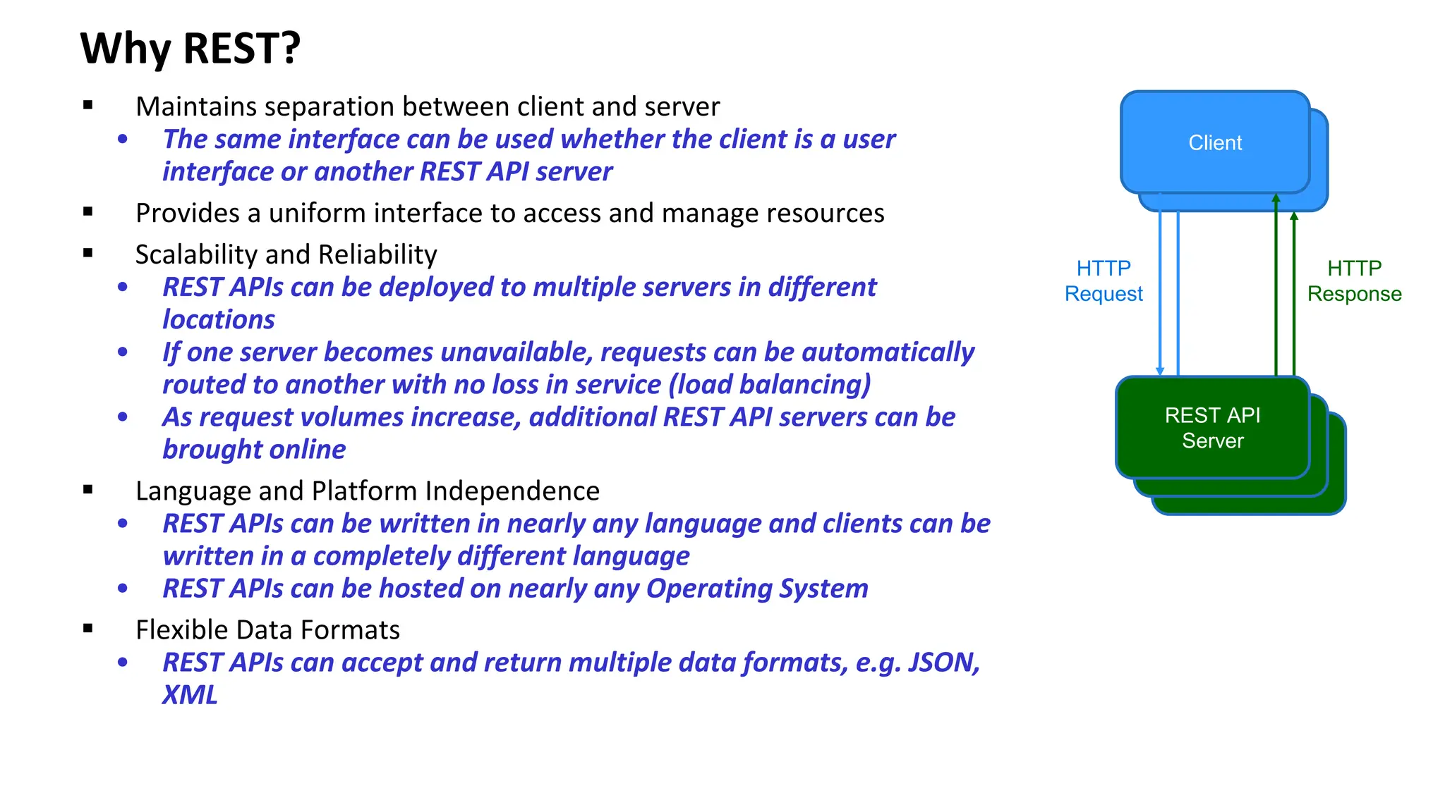 Why REST? ▪ Maintains separation between client and server • The same interface can be used whether the client is a user interface or another REST API server ▪ Provides a uniform interface to access and manage resources ▪ Scalability and Reliability • REST APIs can be deployed to multiple servers in different locations • If one server becomes unavailable, requests can be automatically routed to another with no loss in service (load balancing) • As request volumes increase, additional REST API servers can be brought online ▪ Language and Platform Independence • REST APIs can be written in nearly any language and clients can be written in a completely different language • REST APIs can be hosted on nearly any Operating System ▪ Flexible Data Formats • REST APIs can accept and return multiple data formats, e.g. JSON, XML Client REST API Server HTTP Request HTTP Response 