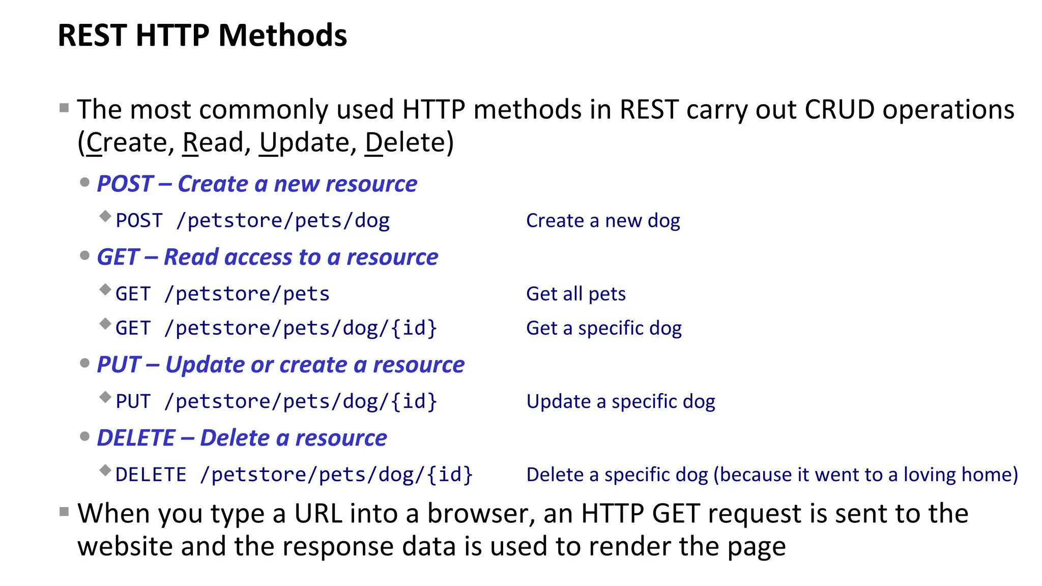 REST HTTP Methods ▪ The most commonly used HTTP methods in REST carry out CRUD operations (Create, Read, Update, Delete) •POST – Create a new resource POST /petstore/pets/dog Create a new dog •GET – Read access to a resource GET /petstore/pets Get all pets GET /petstore/pets/dog/{id} Get a specific dog •PUT – Update or create a resource PUT /petstore/pets/dog/{id} Update a specific dog •DELETE – Delete a resource DELETE /petstore/pets/dog/{id} Delete a specific dog (because it went to a loving home) ▪ When you type a URL into a browser, an HTTP GET request is sent to the website and the response data is used to render the page 