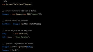 <?php
use RespectRelationalMapper;
// criar instância PDO com o banco
$mapper = new Mapper(new PDO('seudsn'));
// buscar todos os autores
$authors = $mapper->author->fetchAll();
// criar objeto de um registro
$obj = new stdClass;
$obj->name = 'Ivan Rosolen';
// "gravar" informação no banco
$mapper->author->persist($obj);
$mapper->flush();
 