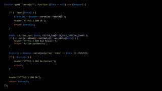 $router->get('/cerveja/*', function ($data = null) use ($mapper) {
if ( !isset($data) ) {
$cervejas = $mapper->cervejas->fetchAll();
header('HTTP/1.1 200 Ok');
return $cervejas;
}
$data = filter_var( $data, FILTER_SANITIZE_FULL_SPECIAL_CHARS );
if ( v::not(v::alnum()->notEmpty())->validate($data) ) {
header('HTTP/1.1 400 Bad Request');
return 'Faltam parâmetros';
}
$cerveja = $mapper->cervejas(array( 'nome' => $data ))->fetch();
if ( !$cerveja ) {
header('HTTP/1.1 204 No Content');
return;
}
header('HTTP/1.1 200 Ok');
return $cerveja;
});
 