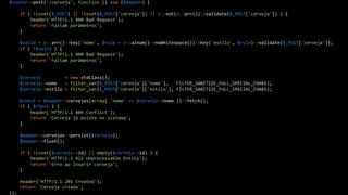 $router->post('/cerveja', function () use ($mapper) {
if ( !isset($_POST) || !isset($_POST['cerveja']) || v::not(v::arr())->validate($_POST['cerveja']) ) {
header('HTTP/1.1 400 Bad Request');
return 'Faltam parâmetros';
}
$valid = v::arr()->key('nome', $rule = v::alnum()->noWhitespace())->key('estilo', $rule)->validate($_POST['cerveja']);
if ( !$valid ) {
header('HTTP/1.1 400 Bad Request');
return 'Faltam parâmetros';
}
$cerveja = new stdClass();
$cerveja->nome = filter_var($_POST['cerveja']['nome'], FILTER_SANITIZE_FULL_SPECIAL_CHARS);
$cerveja->estilo = filter_var($_POST['cerveja']['estilo'], FILTER_SANITIZE_FULL_SPECIAL_CHARS);
$check = $mapper->cervejas(array( 'nome' => $cerveja->nome ))->fetch();
if ( $check ) {
header('HTTP/1.1 409 Conflict');
return 'Cerveja já existe no sistema';
}
$mapper->cervejas->persist($cerveja);
$mapper->flush();
if ( !isset($cerveja->id) || empty($cerveja->id) ) {
header('HTTP/1.1 422 Unprocessable Entity');
return 'Erro ao inserir cerveja';
}
header('HTTP/1.1 201 Created');
return 'Cerveja criada';
});
 