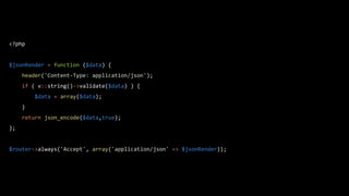 <?php
$jsonRender = function ($data) {
header('Content-Type: application/json');
if ( v::string()->validate($data) ) {
$data = array($data);
}
return json_encode($data,true);
};
$router->always('Accept', array('application/json' => $jsonRender));
 