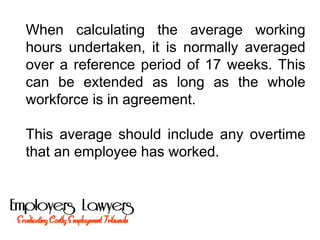 When calculating the average working
hours undertaken, it is normally averaged
over a reference period of 17 weeks. This
can be extended as long as the whole
workforce is in agreement.
This average should include any overtime
that an employee has worked.
 