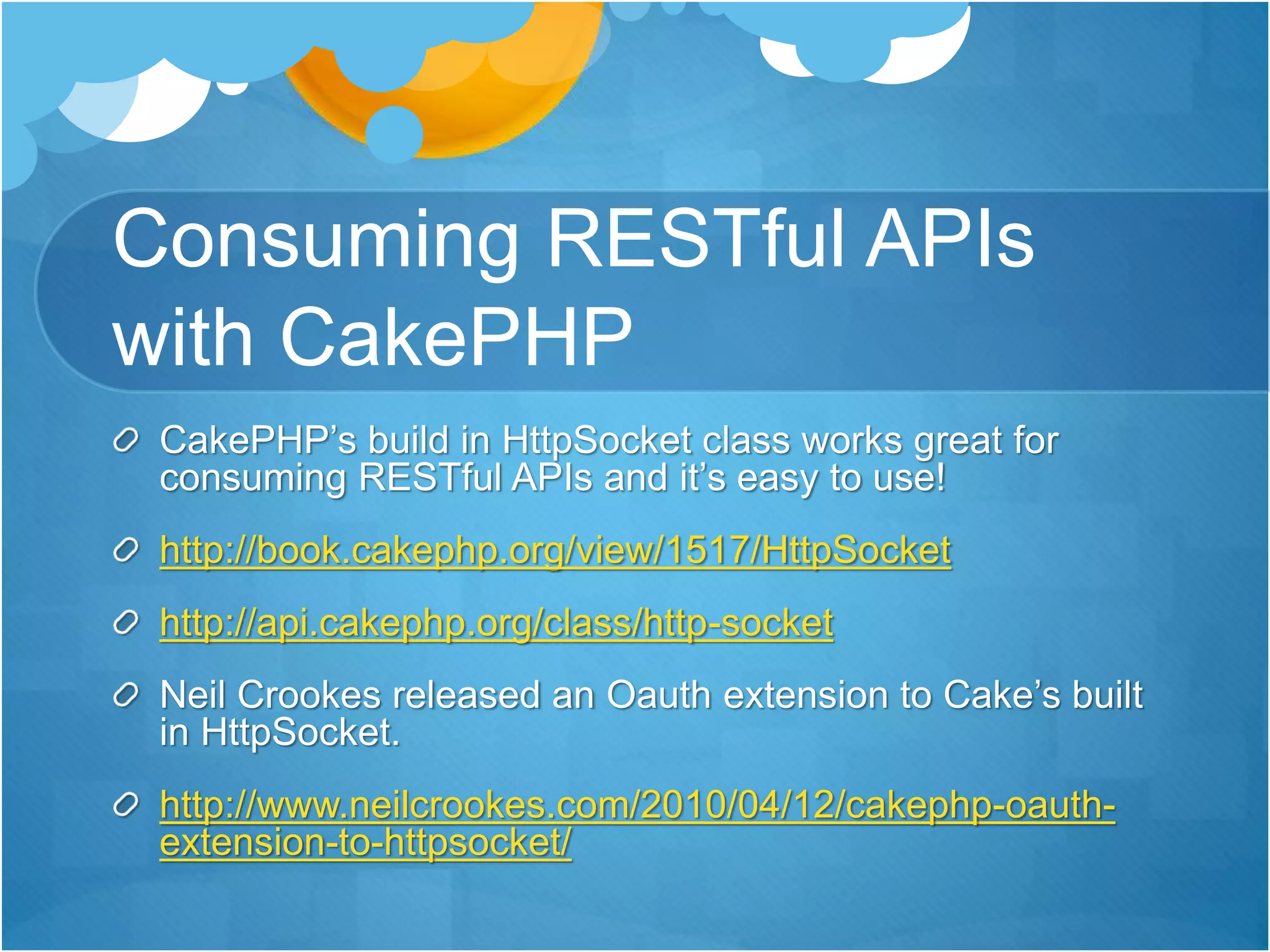 Consuming RESTful APIs
with CakePHP
CakePHP’s build in HttpSocket class works great for
consuming RESTful APIs and it’s easy to use!
http://book.cakephp.org/view/1517/HttpSocket
http://api.cakephp.org/class/http-socket
Neil Crookes released an Oauth extension to Cake’s built
in HttpSocket.
http://www.neilcrookes.com/2010/04/12/cakephp-oauth-
extension-to-httpsocket/
 