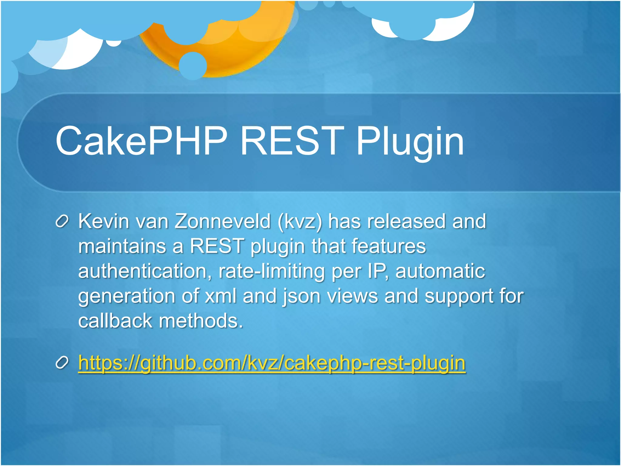 CakePHP REST Plugin
Kevin van Zonneveld (kvz) has released and
maintains a REST plugin that features
authentication, rate-limiting per IP, automatic
generation of xml and json views and support for
callback methods.
https://github.com/kvz/cakephp-rest-plugin
 