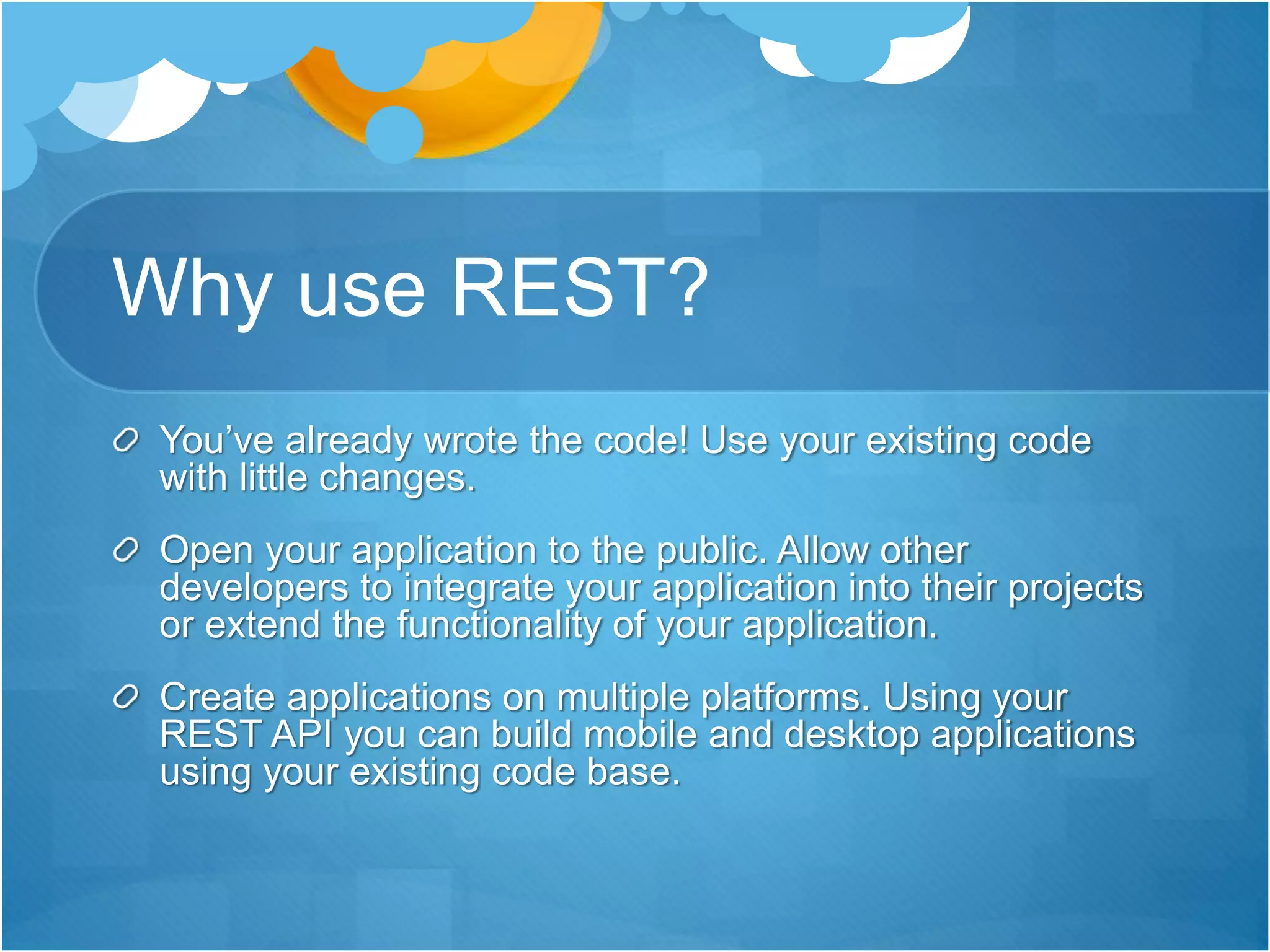 Why use REST?
You’ve already wrote the code! Use your existing code
with little changes.
Open your application to the public. Allow other
developers to integrate your application into their projects
or extend the functionality of your application.
Create applications on multiple platforms. Using your
REST API you can build mobile and desktop applications
using your existing code base.
 