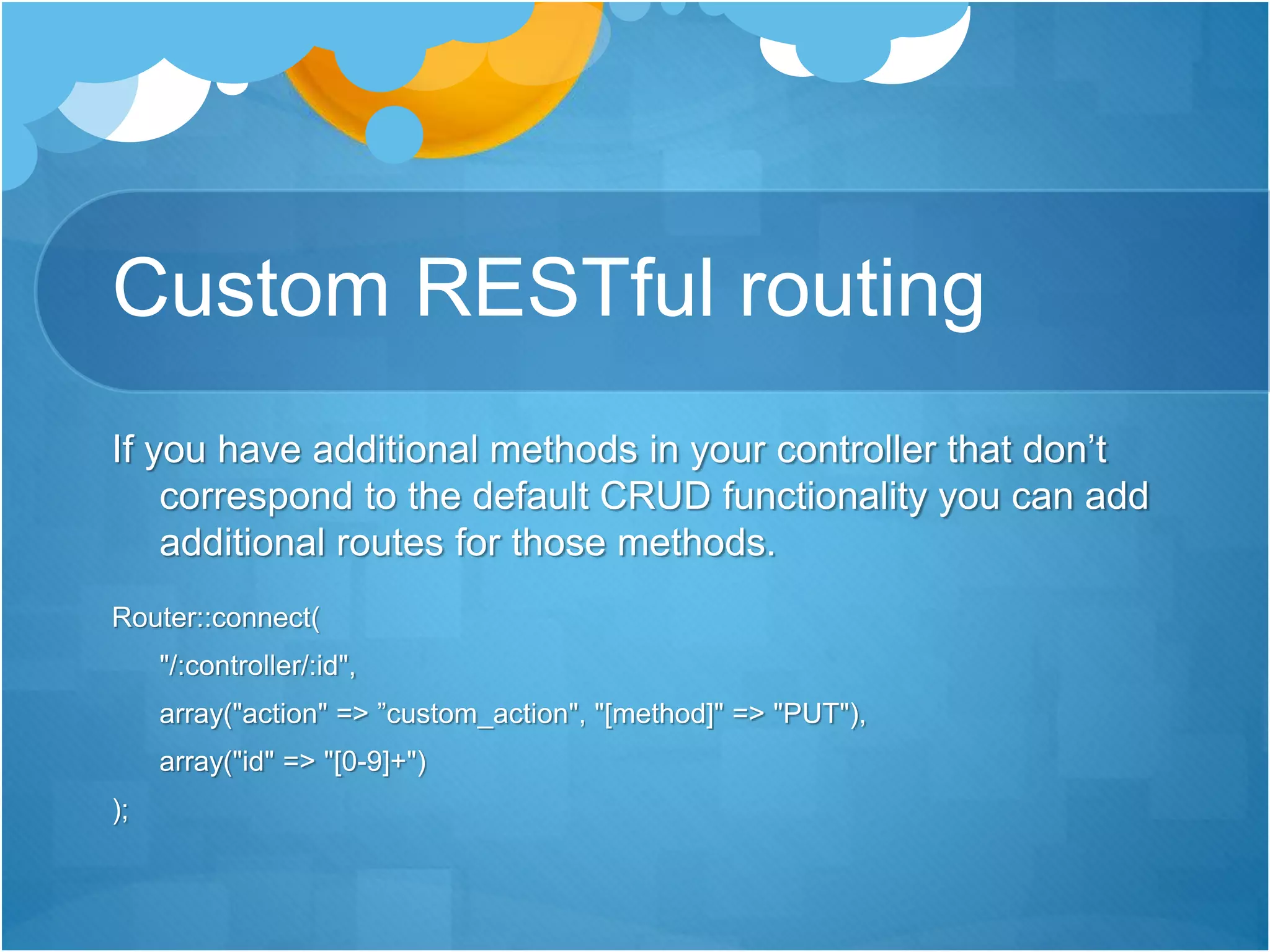 Custom RESTful routing
If you have additional methods in your controller that don’t
correspond to the default CRUD functionality you can add
additional routes for those methods.
Router::connect(
"/:controller/:id",
array("action" => ”custom_action", "[method]" => "PUT"),
array("id" => "[0-9]+")
);
 