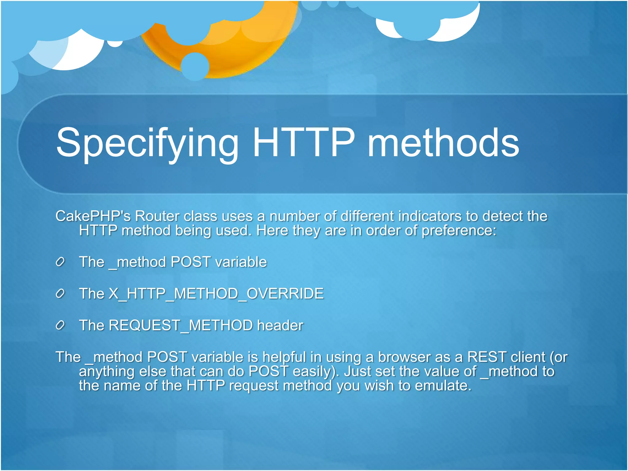 Specifying HTTP methods
CakePHP's Router class uses a number of different indicators to detect the
HTTP method being used. Here they are in order of preference:
The _method POST variable
The X_HTTP_METHOD_OVERRIDE
The REQUEST_METHOD header
The _method POST variable is helpful in using a browser as a REST client (or
anything else that can do POST easily). Just set the value of _method to
the name of the HTTP request method you wish to emulate.
 