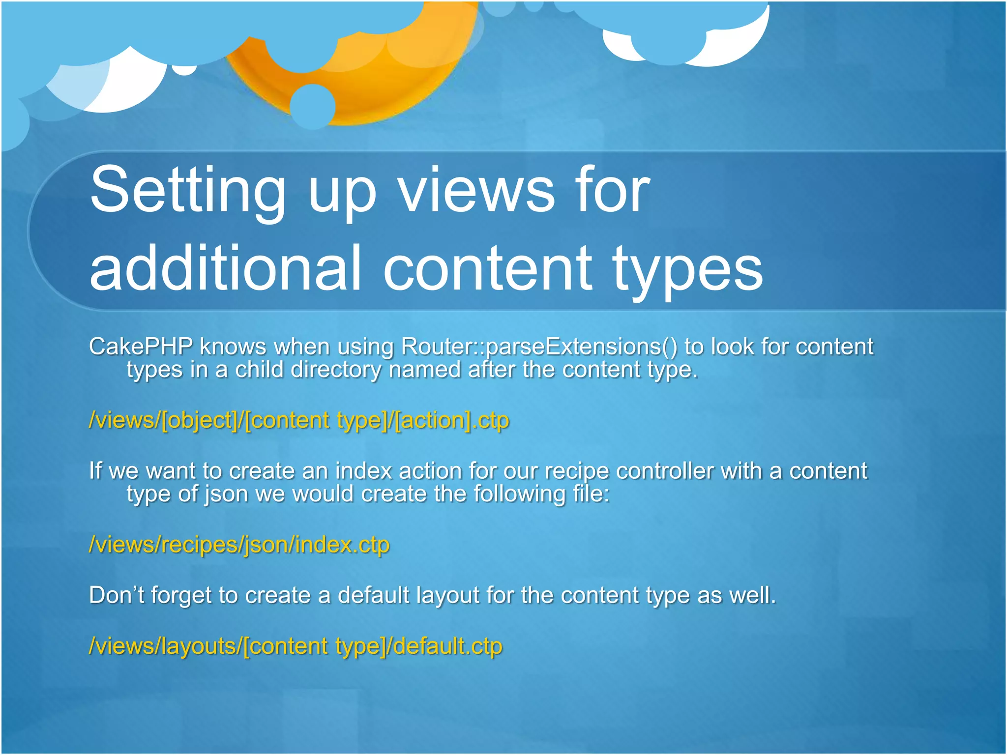 Setting up views for
additional content types
CakePHP knows when using Router::parseExtensions() to look for content
types in a child directory named after the content type.
/views/[object]/[content type]/[action].ctp
If we want to create an index action for our recipe controller with a content
type of json we would create the following file:
/views/recipes/json/index.ctp
Don’t forget to create a default layout for the content type as well.
/views/layouts/[content type]/default.ctp
 