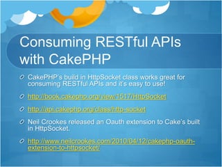 Consuming RESTful APIs
with CakePHP
CakePHP’s build in HttpSocket class works great for
consuming RESTful APIs and it’s easy to use!
http://book.cakephp.org/view/1517/HttpSocket
http://api.cakephp.org/class/http-socket
Neil Crookes released an Oauth extension to Cake’s built
in HttpSocket.
http://www.neilcrookes.com/2010/04/12/cakephp-oauth-
extension-to-httpsocket/
 