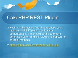 CakePHP REST Plugin
Kevin van Zonneveld (kvz) has released and
maintains a REST plugin that features
authentication, rate-limiting per IP, automatic
generation of xml and json views and support for
callback methods.
https://github.com/kvz/cakephp-rest-plugin
 