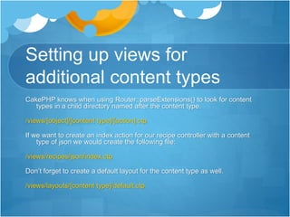 Setting up views for
additional content types
CakePHP knows when using Router::parseExtensions() to look for content
types in a child directory named after the content type.
/views/[object]/[content type]/[action].ctp
If we want to create an index action for our recipe controller with a content
type of json we would create the following file:
/views/recipes/json/index.ctp
Don’t forget to create a default layout for the content type as well.
/views/layouts/[content type]/default.ctp
 