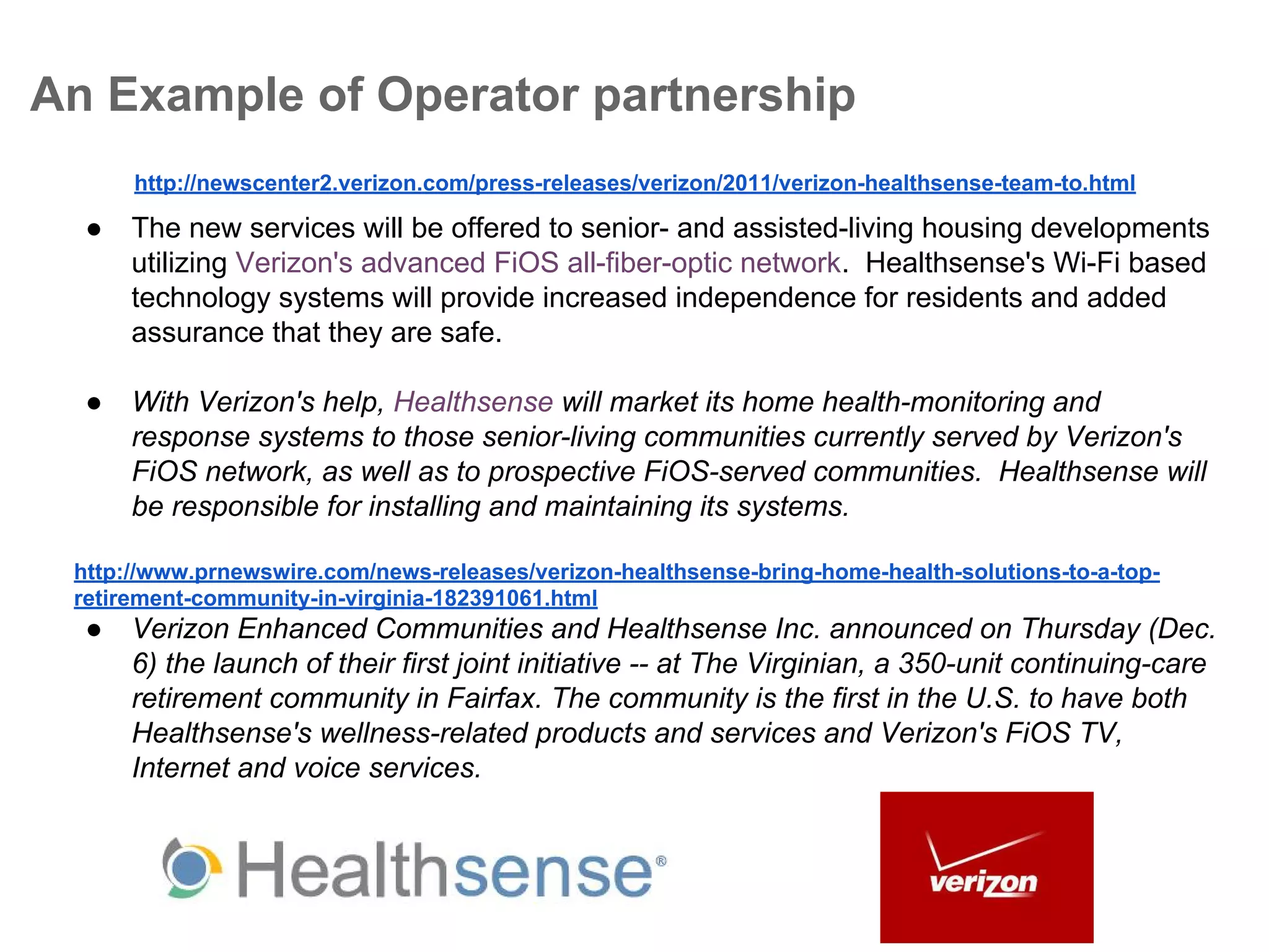 An Example of Operator partnership
http://newscenter2.verizon.com/press-releases/verizon/2011/verizon-healthsense-team-to.html

●

The new services will be offered to senior- and assisted-living housing developments
utilizing Verizon's advanced FiOS all-fiber-optic network. Healthsense's Wi-Fi based
technology systems will provide increased independence for residents and added
assurance that they are safe.

●

With Verizon's help, Healthsense will market its home health-monitoring and
response systems to those senior-living communities currently served by Verizon's
FiOS network, as well as to prospective FiOS-served communities. Healthsense will
be responsible for installing and maintaining its systems.

http://www.prnewswire.com/news-releases/verizon-healthsense-bring-home-health-solutions-to-a-topretirement-community-in-virginia-182391061.html

●

Verizon Enhanced Communities and Healthsense Inc. announced on Thursday (Dec.
6) the launch of their first joint initiative -- at The Virginian, a 350-unit continuing-care
retirement community in Fairfax. The community is the first in the U.S. to have both
Healthsense's wellness-related products and services and Verizon's FiOS TV,
Internet and voice services.

 