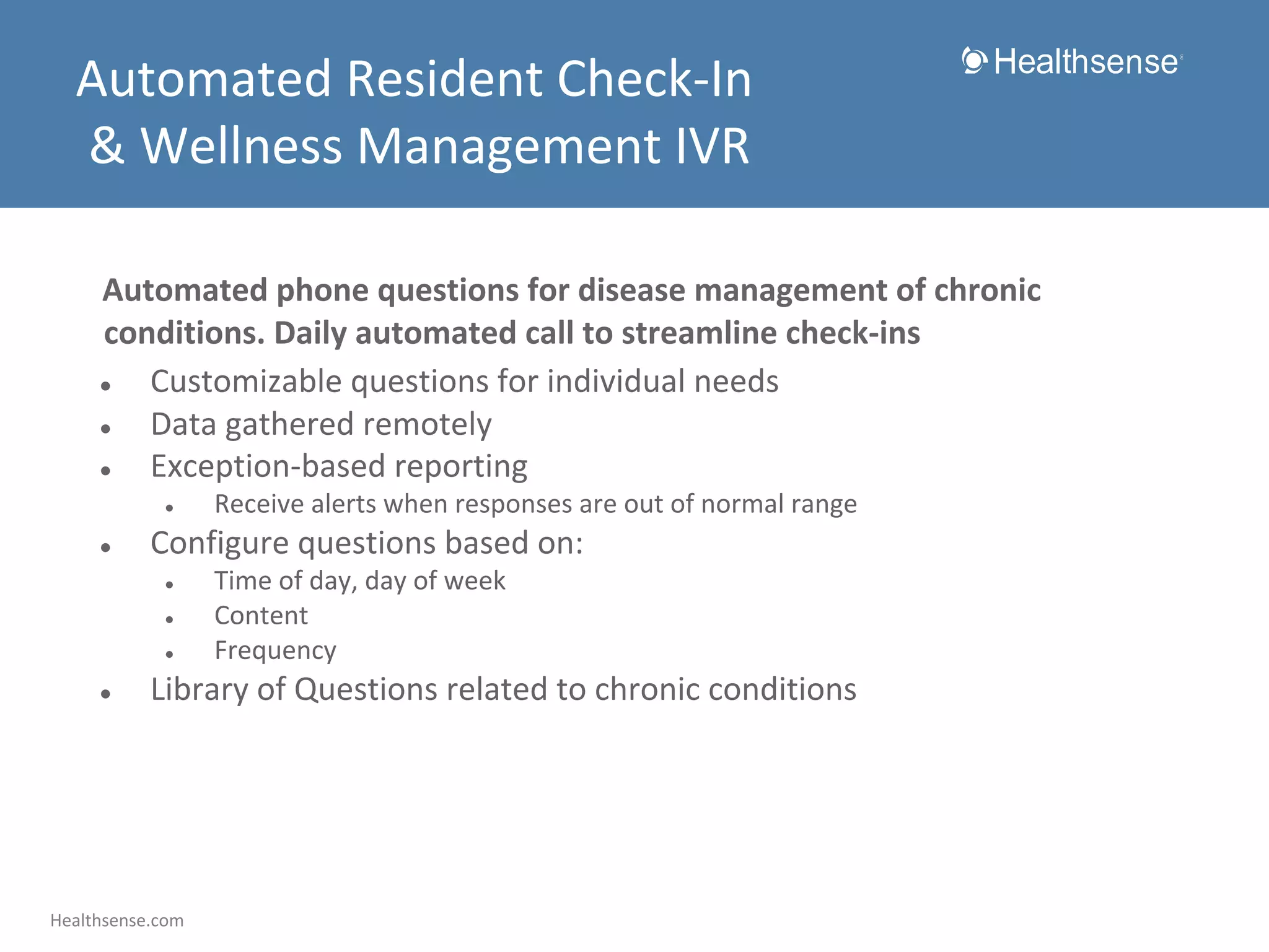 Automated Resident Check-In
& Wellness Management IVR
Automated phone questions for disease management of chronic
conditions. Daily automated call to streamline check-ins
●
Customizable questions for individual needs
●
Data gathered remotely
●
Exception-based reporting
●

●

Configure questions based on:
●
●
●

●

Receive alerts when responses are out of normal range
Time of day, day of week
Content
Frequency

Library of Questions related to chronic conditions

Healthsense.com

 