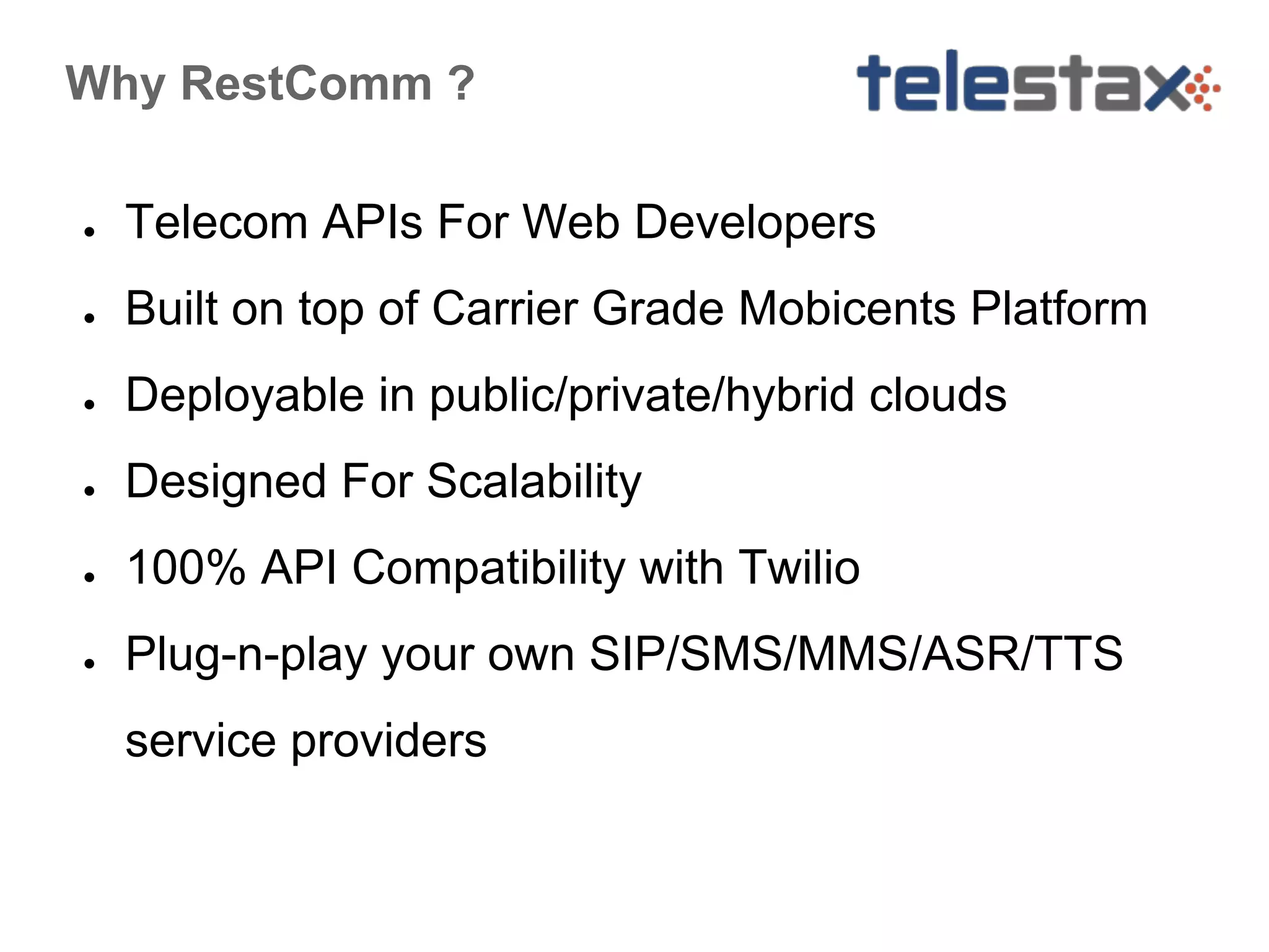 Why RestComm ?
●

Telecom APIs For Web Developers

●

Built on top of Carrier Grade Mobicents Platform

●

Deployable in public/private/hybrid clouds

●

Designed For Scalability

●

100% API Compatibility with Twilio

●

Plug-n-play your own SIP/SMS/MMS/ASR/TTS
service providers

 