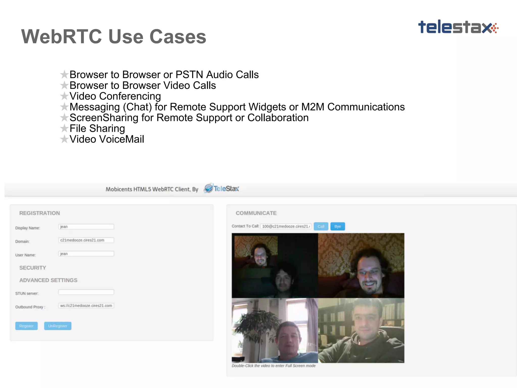WebRTC Use Cases
★Browser to Browser or PSTN Audio Calls
★Browser to Browser Video Calls
★Video Conferencing
★Messaging (Chat) for Remote Support Widgets or M2M Communications
★ScreenSharing for Remote Support or Collaboration
★File Sharing
★Video VoiceMail

 