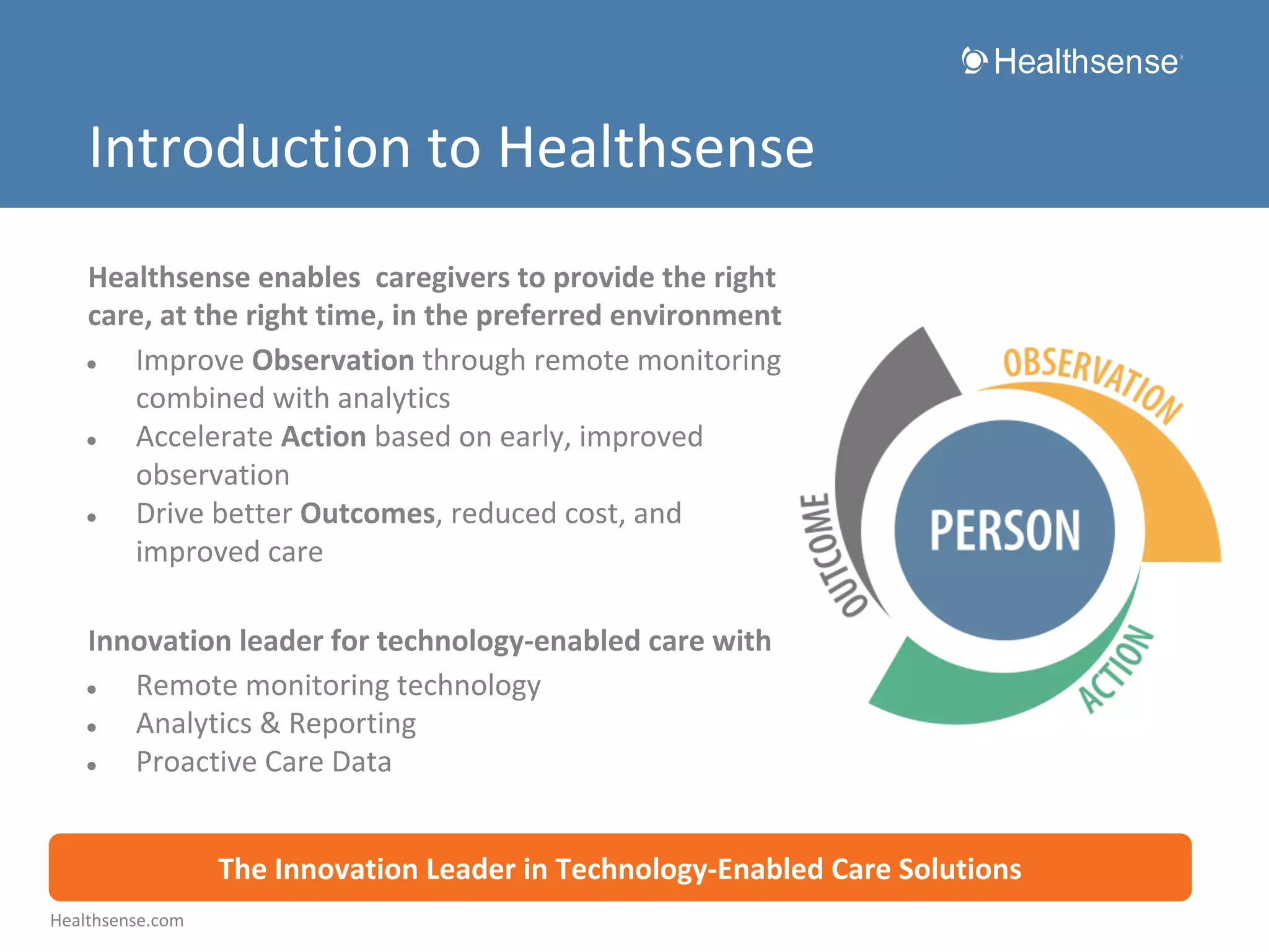 Introduction to Healthsense
Healthsense enables caregivers to provide the right
care, at the right time, in the preferred environment
●
Improve Observation through remote monitoring
combined with analytics
●
Accelerate Action based on early, improved
observation
●
Drive better Outcomes, reduced cost, and
improved care
Innovation leader for technology-enabled care with
●
Remote monitoring technology
●
Analytics & Reporting
●
Proactive Care Data
The Innovation Leader in Technology-Enabled Care Solutions
Healthsense.com

 