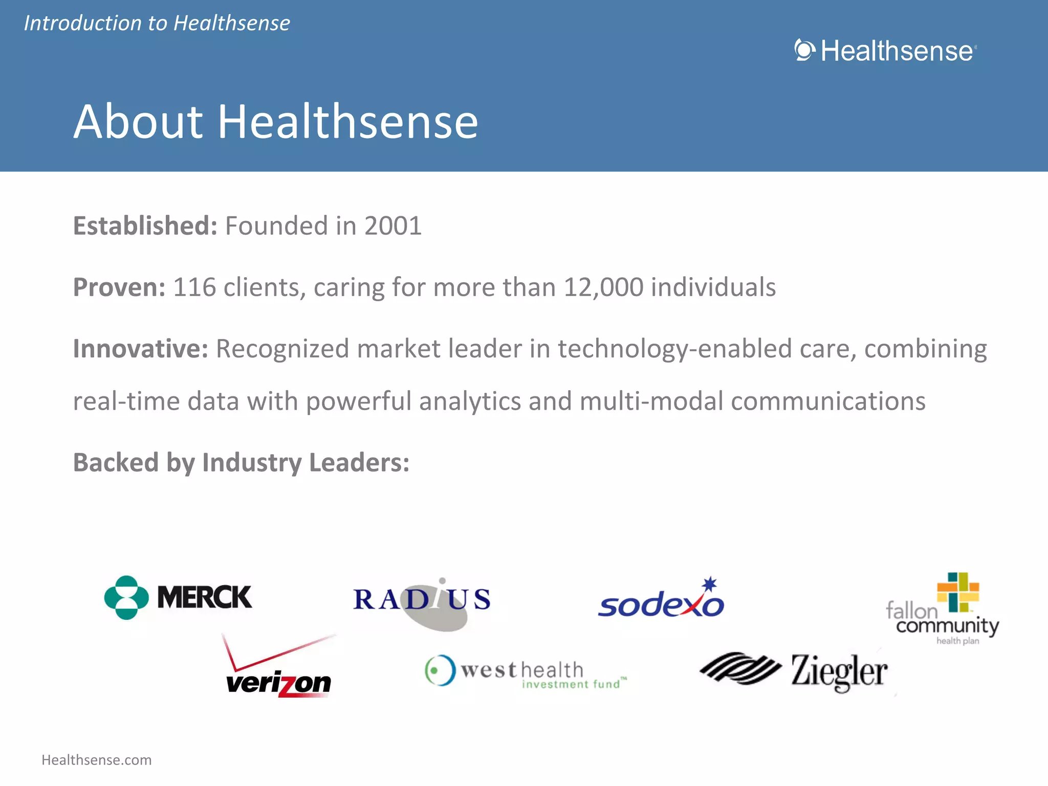 Introduction to Healthsense

About Healthsense
Established: Founded in 2001
Proven: 116 clients, caring for more than 12,000 individuals
Innovative: Recognized market leader in technology-enabled care, combining
real-time data with powerful analytics and multi-modal communications
Backed by Industry Leaders:

Healthsense.com

 