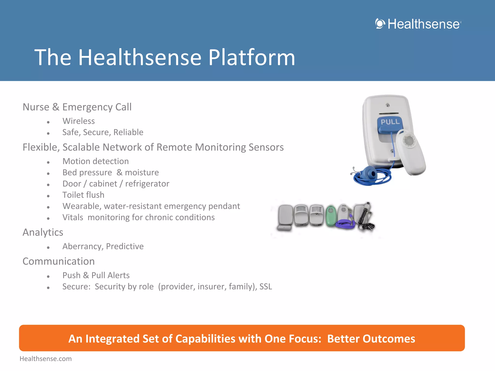 The Healthsense Platform
Nurse & Emergency Call
●
●

Wireless
Safe, Secure, Reliable

Flexible, Scalable Network of Remote Monitoring Sensors
●
●
●
●
●
●

Motion detection
Bed pressure & moisture
Door / cabinet / refrigerator
Toilet flush
Wearable, water-resistant emergency pendant
Vitals monitoring for chronic conditions

Analytics
●

Aberrancy, Predictive

Communication
●
●

Push & Pull Alerts
Secure: Security by role (provider, insurer, family), SSL

An Integrated Set of Capabilities with One Focus: Better Outcomes
Healthsense.com

 
