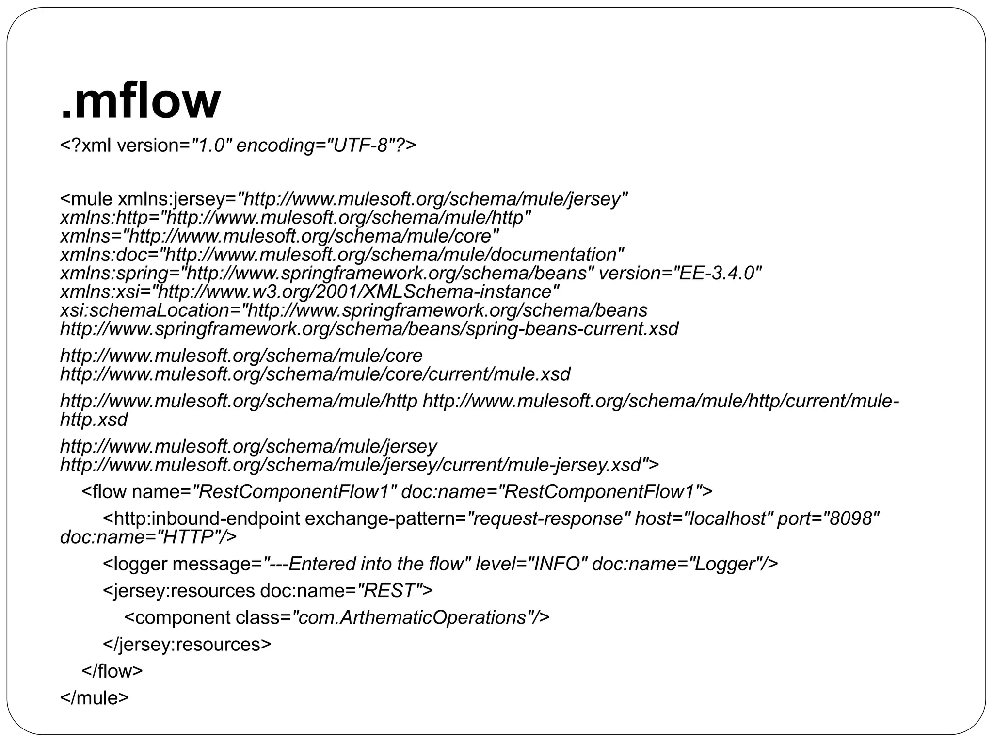 .mflow
<?xml version="1.0" encoding="UTF-8"?>
<mule xmlns:jersey="http://www.mulesoft.org/schema/mule/jersey"
xmlns:http="http://www.mulesoft.org/schema/mule/http"
xmlns="http://www.mulesoft.org/schema/mule/core"
xmlns:doc="http://www.mulesoft.org/schema/mule/documentation"
xmlns:spring="http://www.springframework.org/schema/beans" version="EE-3.4.0"
xmlns:xsi="http://www.w3.org/2001/XMLSchema-instance"
xsi:schemaLocation="http://www.springframework.org/schema/beans
http://www.springframework.org/schema/beans/spring-beans-current.xsd
http://www.mulesoft.org/schema/mule/core
http://www.mulesoft.org/schema/mule/core/current/mule.xsd
http://www.mulesoft.org/schema/mule/http http://www.mulesoft.org/schema/mule/http/current/mule-
http.xsd
http://www.mulesoft.org/schema/mule/jersey
http://www.mulesoft.org/schema/mule/jersey/current/mule-jersey.xsd">
<flow name="RestComponentFlow1" doc:name="RestComponentFlow1">
<http:inbound-endpoint exchange-pattern="request-response" host="localhost" port="8098"
doc:name="HTTP"/>
<logger message="---Entered into the flow" level="INFO" doc:name="Logger"/>
<jersey:resources doc:name="REST">
<component class="com.ArthematicOperations"/>
</jersey:resources>
</flow>
</mule>
 