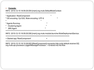  Console:
INFO 2015-12-15 18:09:29,554 [main] org.mule.DefaultMuleContext:
**********************************************************************
* Application: RestComponent *
* OS encoding: Cp1252, Mule encoding: UTF-8 *
* *
* Agents Running: *
* Clustering Agent *
* JMX Agent *
**********************************************************************
INFO 2015-12-15 18:09:29,556 [main] org.mule.module.launcher.MuleDeploymentService:
++++++++++++++++++++++++++++++++++++++++++++++++++++++++++++
+ Started app 'RestComponent' +
++++++++++++++++++++++++++++++++++++++++++++++++++++++++++++
INFO 2015-12-15 18:10:28,825 [[RestComponent].connector.http.mule.default.receiver.02]
org.mule.api.processor.LoggerMessageProcessor: ---Entered into the flow
 