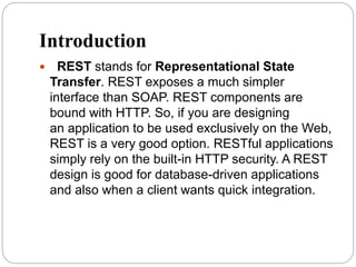 Introduction
 REST stands for Representational State
Transfer. REST exposes a much simpler
interface than SOAP. REST components are
bound with HTTP. So, if you are designing
an application to be used exclusively on the Web,
REST is a very good option. RESTful applications
simply rely on the built-in HTTP security. A REST
design is good for database-driven applications
and also when a client wants quick integration.
 