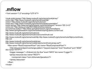 .mflow
<?xml version="1.0" encoding="UTF-8"?>
<mule xmlns:jersey="http://www.mulesoft.org/schema/mule/jersey"
xmlns:http="http://www.mulesoft.org/schema/mule/http"
xmlns="http://www.mulesoft.org/schema/mule/core"
xmlns:doc="http://www.mulesoft.org/schema/mule/documentation"
xmlns:spring="http://www.springframework.org/schema/beans" version="EE-3.4.0"
xmlns:xsi="http://www.w3.org/2001/XMLSchema-instance"
xsi:schemaLocation="http://www.springframework.org/schema/beans
http://www.springframework.org/schema/beans/spring-beans-current.xsd
http://www.mulesoft.org/schema/mule/core
http://www.mulesoft.org/schema/mule/core/current/mule.xsd
http://www.mulesoft.org/schema/mule/http http://www.mulesoft.org/schema/mule/http/current/mule-
http.xsd
http://www.mulesoft.org/schema/mule/jersey
http://www.mulesoft.org/schema/mule/jersey/current/mule-jersey.xsd">
<flow name="RestComponentFlow1" doc:name="RestComponentFlow1">
<http:inbound-endpoint exchange-pattern="request-response" host="localhost" port="8098"
doc:name="HTTP"/>
<logger message="---Entered into the flow" level="INFO" doc:name="Logger"/>
<jersey:resources doc:name="REST">
<component class="com.ArthematicOperations"/>
</jersey:resources>
</flow>
</mule>
 