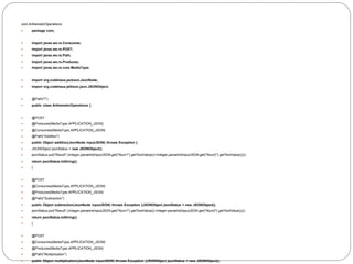 com.ArthematicOperations:
 package com;
 import javax.ws.rs.Consumes;
 import javax.ws.rs.POST;
 import javax.ws.rs.Path;
 import javax.ws.rs.Produces;
 import javax.ws.rs.core.MediaType;
 import org.codehaus.jackson.JsonNode;
 import org.codehaus.jettison.json.JSONObject;
 @Path("/")
 public class ArthematicOperations {
 @POST
 @Produces(MediaType.APPLICATION_JSON)
 @Consumes(MediaType.APPLICATION_JSON)
 @Path("Addition")
 public Object addition(JsonNode inputJSON) throws Exception {
 JSONObject jsonStatus = new JSONObject();
 jsonStatus.put("Result",(Integer.parseInt(inputJSON.get("Num1").getTextValue())+Integer.parseInt(inputJSON.get("Num2").getTextValue())));
 return jsonStatus.toString();
 }
 @POST
 @Consumes(MediaType.APPLICATION_JSON)
 @Produces(MediaType.APPLICATION_JSON)
 @Path("Subtraction")
 public Object subtraction(JsonNode inputJSON) throws Exception {JSONObject jsonStatus = new JSONObject();
 jsonStatus.put("Result",(Integer.parseInt(inputJSON.get("Num1").getTextValue())-Integer.parseInt(inputJSON.get("Num2").getTextValue())));
 return jsonStatus.toString();
 }
 @POST
 @Consumes(MediaType.APPLICATION_JSON)
 @Produces(MediaType.APPLICATION_JSON)
 @Path("Multiplication")
 public Object multiplication(JsonNode inputJSON) throws Exception {JSONObject jsonStatus = new JSONObject();
 