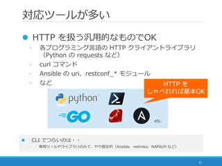 対応ツールが多い
11
 HTTP を扱う汎用的なものでOK
◦ 各プログラミング言語の HTTP クライアントライブラリ
（Python の requests など）
◦ curl コマンド
◦ Ansible の uri、restconf_* モジュール
◦ など
 CLI でつらいのは・・
◦ 専用ツールやライブラリのみで、やや限定的（Ansible、netmiko、NAPALM など）
HTTP を
しゃべれれば基本OK
etc.
 