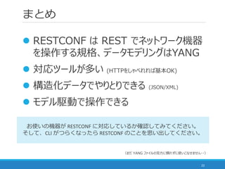 まとめ
22
 RESTCONF は REST でネットワーク機器
を操作する規格、データモデリングはYANG
 対応ツールが多い (HTTPをしゃべれれば基本OK)
 構造化データでやりとりできる (JSON/XML)
 モデル駆動で操作できる
お使いの機器が RESTCONF に対応しているか確認してみてください。
そして、CLI がつらくなったら RESTCONF のことを思い出してください。
（まだ YANG ファイルの見方に慣れずに使いこなせません・・）
 