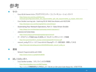 参考
23
 サイト
◦ Cisco IOS XE Everest 16.6.x プログラマビリティ コンフィギュレーション ガイド
◦ https://www.cisco.com/c/ja_jp/td/docs/ios-
xml/ios/prog/configuration/166/b_166_programmability_cg/b_166_programmability_cg_chapter_01011.html
◦ Cisco DevNet Learning Labs - Exploring IOS XE YANG Data Models with RESTCONF
◦ https://developer.cisco.com/learning/lab/intro-restconf/step/1
◦ Automating Your Network Operations, Part 3 – Data-Driven Ansible
◦ https://blogs.cisco.com/developer/automating-network-operations-3
◦ JANOG36 NETCONF/YANG
◦ https://www.janog.gr.jp/meeting/janog36/program/netconf
◦ データモデリング言語 YANG を活用した マルチベンダネットワーク制御
◦ http://onic.jp/archive/2017/_cms/wp-content/uploads/2017/11/cisco.pdf
◦ restconf_config モジュールで Cisco IOS XE のSyslogサーバー設定追加・削除してみる
◦ https://tekunabe.hatenablog.jp/entry/2019/09/09/ansible_restconf_config_ios
 書籍
◦ Network Programmability with YANG
◦ https://www.amazon.co.jp/dp/0135180392
 試してみたい方へ
◦ Cisco DevNet SandBox （オンラインのラボ環境）
◦ https://devnetsandbox.cisco.com/RM/Topology
◦ ちょっとした情報取得なら予約なしの「IOS XE on CSR Latest Code Always On」がおすすめ
 