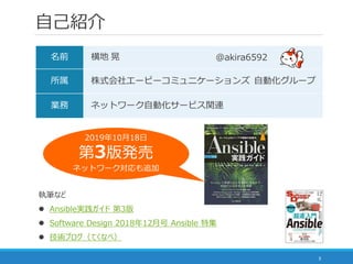自己紹介
3
名前 横地 晃
所属 株式会社エーピーコミュニケーションズ 自動化グループ
業務 ネットワーク自動化サービス関連
＠akira6592
執筆など
 Ansible実践ガイド 第3版
 Software Design 2018年12月号 Ansible 特集
 技術ブログ（てくなべ）
2019年10月18日
第3版発売
ネットワーク対応も追加
 