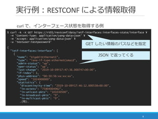 実行例：RESTCONF による情報取得
8
$ curl -k -X GET https://rt01/restconf/data/ietf-interfaces:interfaces-state/interface ¥
-H 'Content-Type: application/yang-data+json' ¥
-H 'Accept: application/yang-data+json' ¥
-u 'testuser:testpassword'
curl で、インターフェース状態を取得する例
{
"ietf-interfaces:interface": [
{
"name": "GigabitEthernet1",
"type": "iana-if-type:ethernetCsmacd",
"admin-status": "up",
"oper-status": "up",
"last-change": "2019-10-09T17:47:36.000747+00:00",
"if-index": 1,
"phys-address": "00:50:56:xx:xx:xx",
"speed": "1024000000",
"statistics": {
"discontinuity-time": "2019-10-09T17:46:12.000538+00:00",
"in-octets": "75804004962",
"in-unicast-pkts": "101030500",
"in-broadcast-pkts": "0",
"in-multicast-pkts": "0",
…(略)…
GET したい情報のパスなどを指定
JSON で返ってくる
 