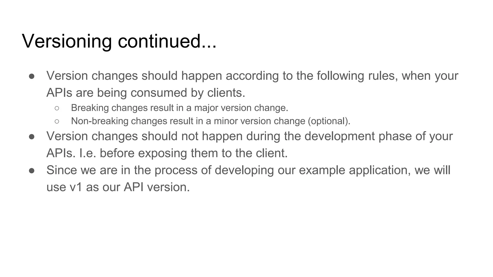 Versioning continued...
● Version changes should happen according to the following rules, when your
APIs are being consumed by clients.
○ Breaking changes result in a major version change.
○ Non-breaking changes result in a minor version change (optional).
● Version changes should not happen during the development phase of your
APIs. I.e. before exposing them to the client.
● Since we are in the process of developing our example application, we will
use v1 as our API version.
 